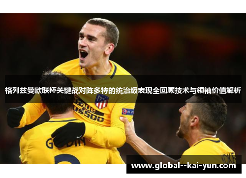 格列兹曼欧联杯关键战对阵多特的统治级表现全回顾技术与领袖价值解析 格列兹曼欧联杯关键战对阵多特的统治级表现全回顾技术与领袖价值解析